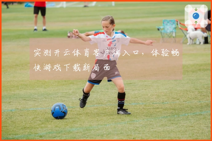 实测开云体育客户端入口，体验畅快游戏下载新局面
