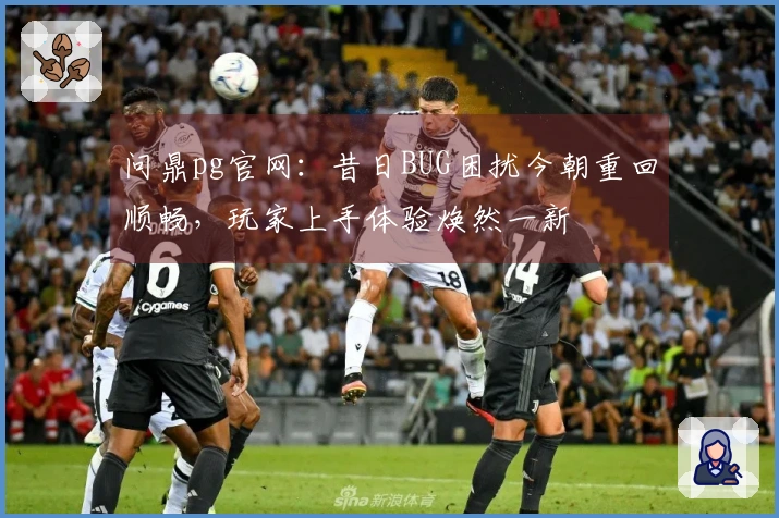 问鼎pg官网：昔日BUG困扰今朝重回顺畅，玩家上手体验焕然一新