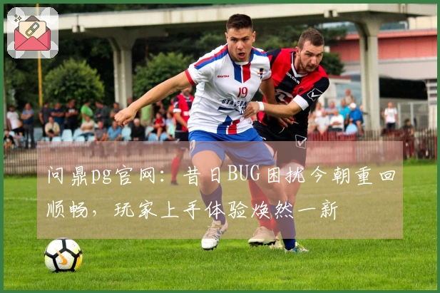 问鼎pg官网：昔日BUG困扰今朝重回顺畅，玩家上手体验焕然一新