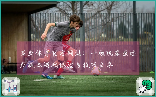 亚新体育官方网站：一线玩家亲述新版本游戏体验与技巧分享